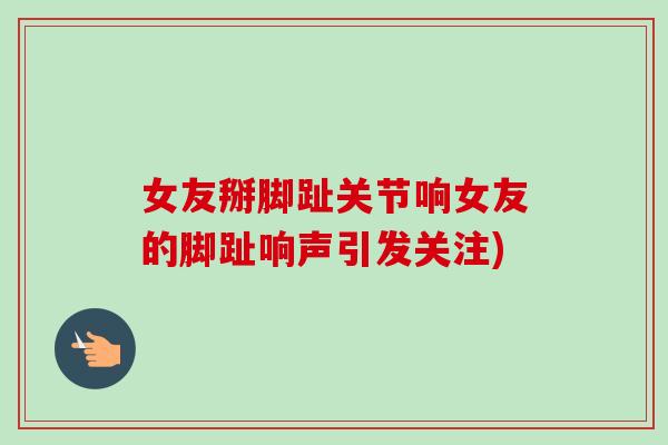 女友掰脚趾关节响女友的脚趾响声引发关注) 女友掰脚趾关节响女友的脚趾响声引发关注)