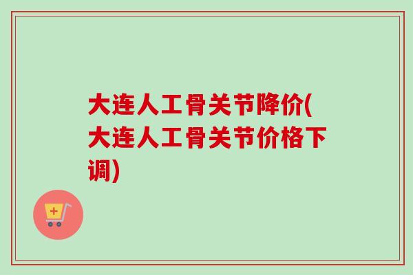 大连人工骨关节降价(大连人工骨关节价格下调)
