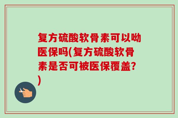 复方硫酸软骨素可以呦医保吗(复方硫酸软骨素是否可被医保覆盖?) 复方硫酸软骨素可以呦医保吗(复方硫酸软骨素是否可被医保覆盖?)