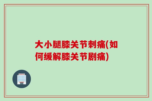 大小腿膝关节刺痛(如何缓解膝关节剧痛)