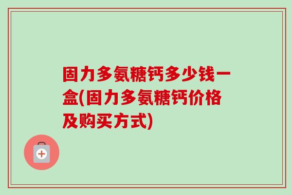 固力多氨糖钙多少钱一盒(固力多氨糖钙价格及购买方式)