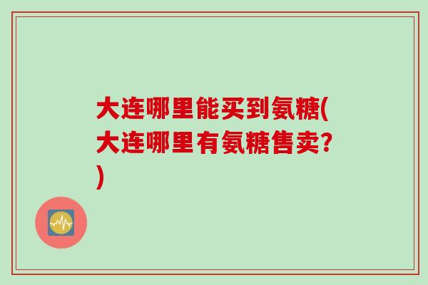 大连哪里能买到氨糖(大连哪里有氨糖售卖？)