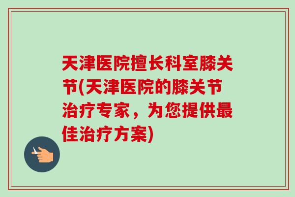 天津医院擅长科室膝关节(天津医院的膝关节治疗专家，为您提供最佳治疗方案)