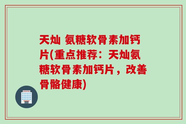 天灿 氨糖软骨素加钙片(重点推荐：天灿氨糖软骨素加钙片，改善骨骼健康)