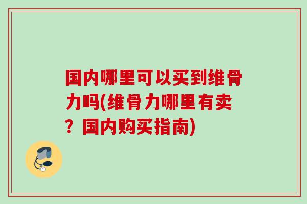 国内哪里可以买到维骨力吗(维骨力哪里有卖？国内购买指南)