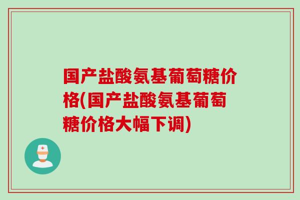 国产盐酸氨基葡萄糖价格(国产盐酸氨基葡萄糖价格大幅下调)