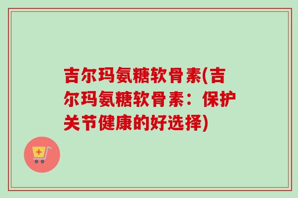 吉尔玛氨糖软骨素(吉尔玛氨糖软骨素：保护关节健康的好选择)