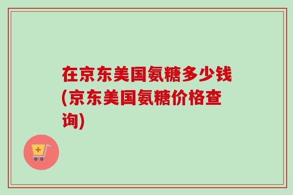 在京东美国氨糖多少钱(京东美国氨糖价格查询)