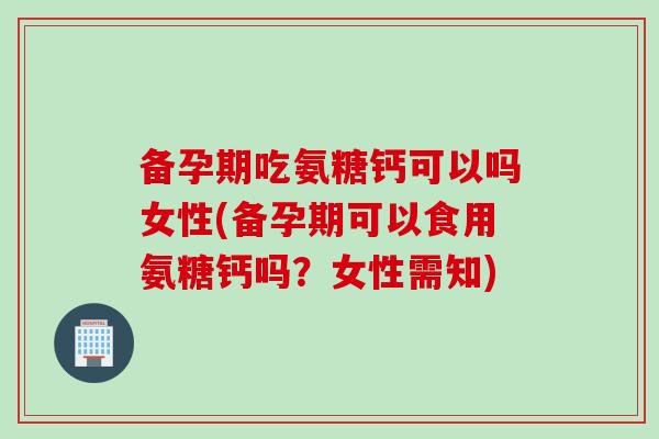 备孕期吃氨糖钙可以吗女性(备孕期可以食用氨糖钙吗？女性需知)