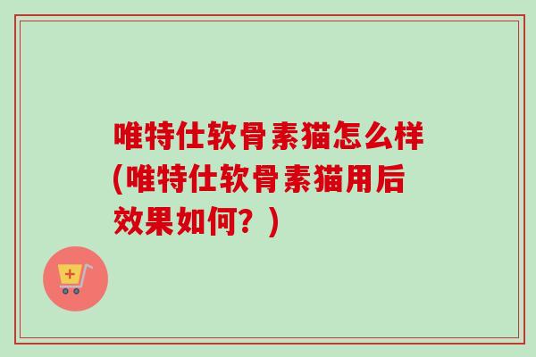 唯特仕软骨素猫怎么样(唯特仕软骨素猫用后效果如何？)