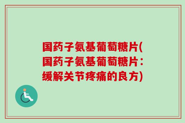 国药子氨基葡萄糖片(国药子氨基葡萄糖片：缓解关节疼痛的良方)