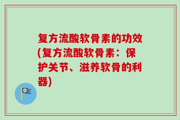 复方流酸软骨素的功效(复方流酸软骨素：保护关节、滋养软骨的利器)