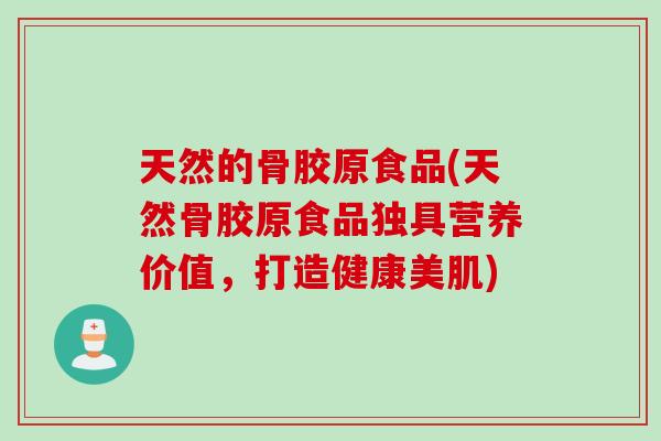 天然的骨胶原食品(天然骨胶原食品独具营养价值,打造健康美肌) 天然的骨胶原食品(天然骨胶原食品独具营养价值,打造健康美肌)