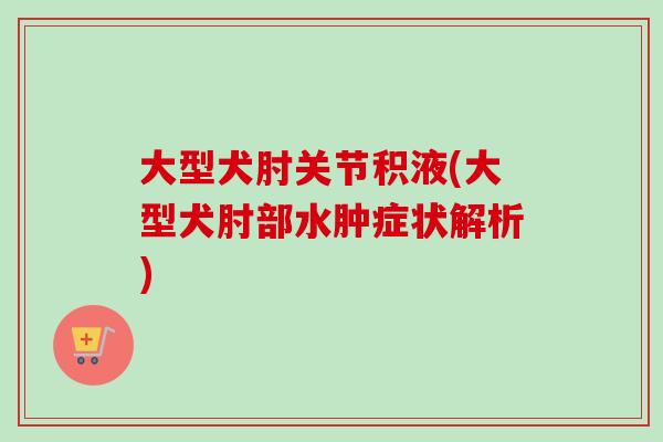 大型犬肘关节积液(大型犬肘部水肿症状解析)