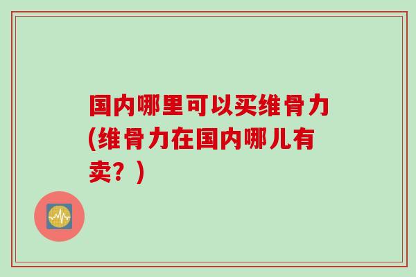 国内哪里可以买维骨力(维骨力在国内哪儿有卖？)