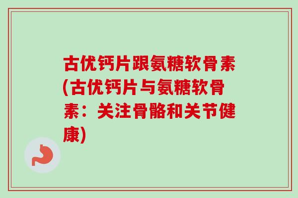 古优钙片跟氨糖软骨素(古优钙片与氨糖软骨素：关注骨骼和关节健康)