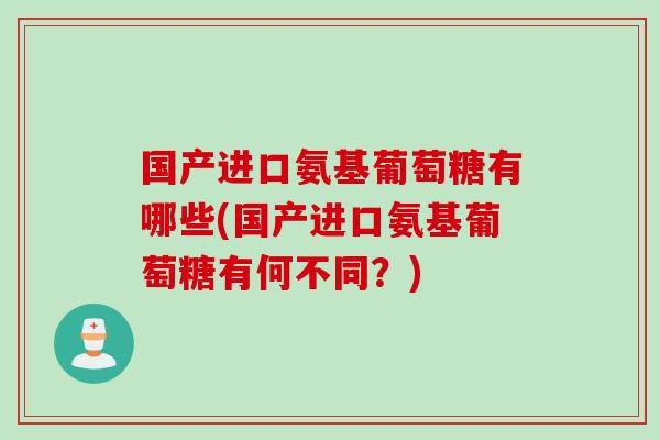 国产进口氨基葡萄糖有哪些(国产进口氨基葡萄糖有何不同？)