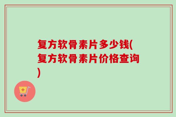 复方软骨素片多少钱(复方软骨素片价格查询)