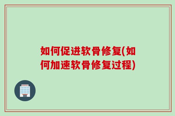 如何促进软骨修复(如何加速软骨修复过程)