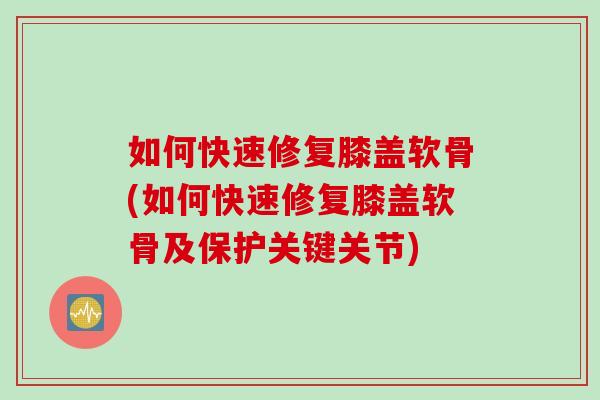 如何快速修复膝盖软骨(如何快速修复膝盖软骨及保护关键关节)