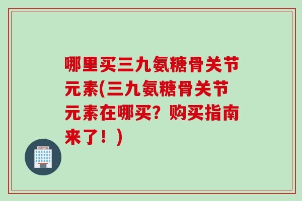 哪里买三九氨糖骨关节元素(三九氨糖骨关节元素在哪买？购买指南来了！)
