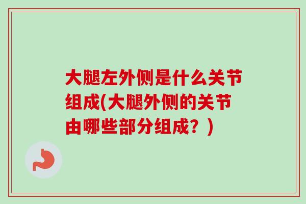 大腿左外侧是什么关节组成(大腿外侧的关节由哪些部分组成？)