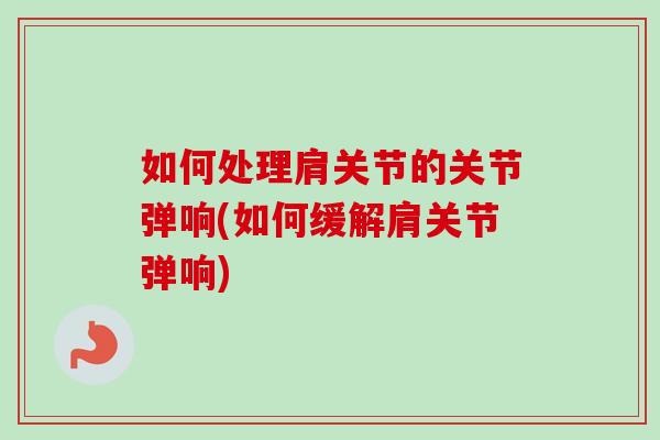 如何处理肩关节的关节弹响(如何缓解肩关节弹响)