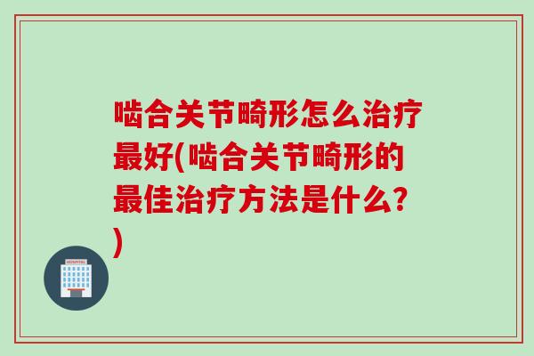 啮合关节畸形怎么治疗最好(啮合关节畸形的最佳治疗方法是什么？)