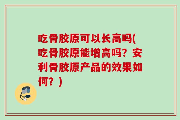 吃骨胶原可以长高吗(吃骨胶原能增高吗？安利骨胶原产品的效果如何？)