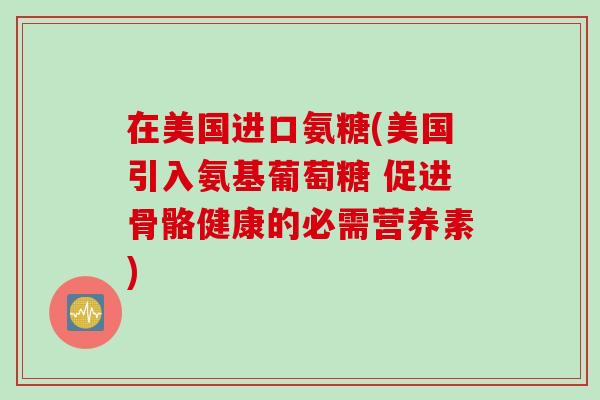 在美国进口氨糖(美国引入氨基葡萄糖 促进骨骼健康的必需营养素)