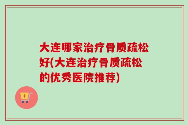 大连哪家治疗骨质疏松好(大连治疗骨质疏松的优秀医院推荐)