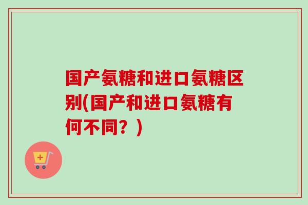 国产氨糖和进口氨糖区别(国产和进口氨糖有何不同？)