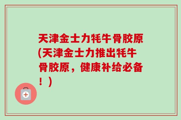 天津金士力牦牛骨胶原(天津金士力推出牦牛骨胶原，健康补给必备！)