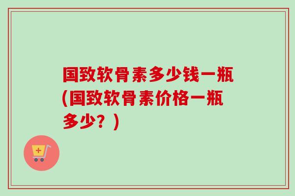 国致软骨素多少钱一瓶(国致软骨素价格一瓶多少？)