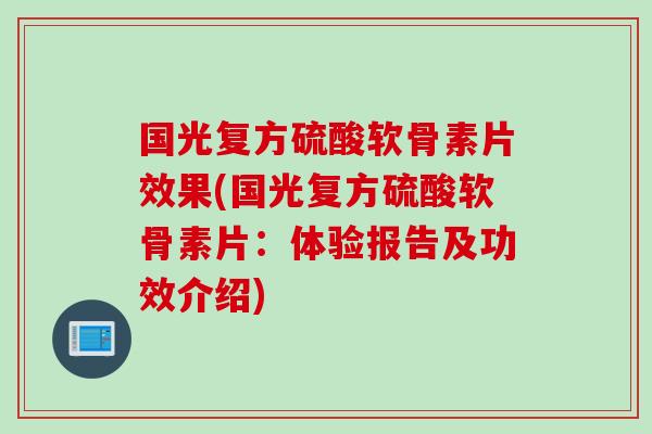 国光复方硫酸软骨素片效果(国光复方硫酸软骨素片：体验报告及功效介绍)