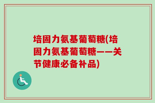 培固力氨基葡萄糖(培固力氨基葡萄糖——关节健康必备补品)