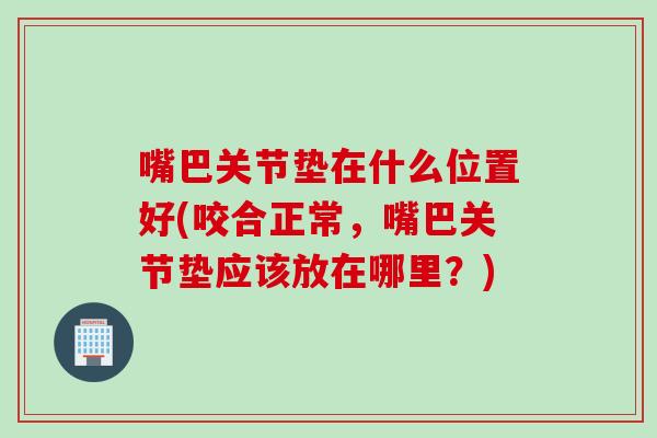 嘴巴关节垫在什么位置好(咬合正常，嘴巴关节垫应该放在哪里？)