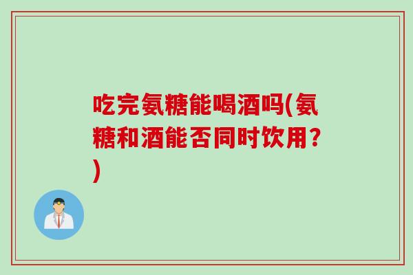 吃完氨糖能喝酒吗(氨糖和酒能否同时饮用？)