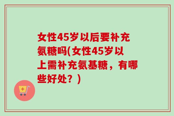 女性45岁以后要补充氨糖吗(女性45岁以上需补充氨基糖，有哪些好处？)