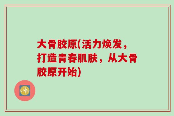 大骨胶原(活力焕发，打造青春肌肤，从大骨胶原开始)