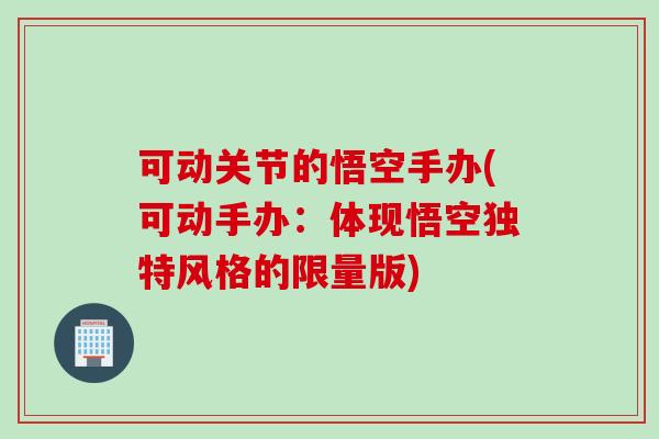 可动关节的悟空手办(可动手办：体现悟空独特风格的限量版)