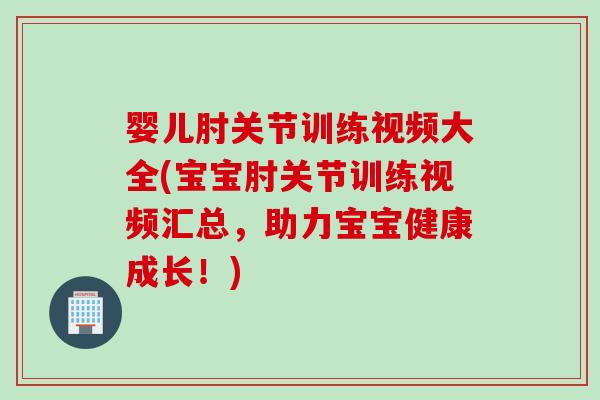 婴儿肘关节训练视频大全(宝宝肘关节训练视频汇总，助力宝宝健康成长！)