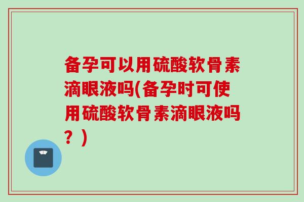 备孕可以用硫酸软骨素滴眼液吗(备孕时可使用硫酸软骨素滴眼液吗？)
