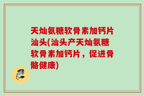 天灿氨糖软骨素加钙片汕头(汕头产天灿氨糖软骨素加钙片，促进骨骼健康)
