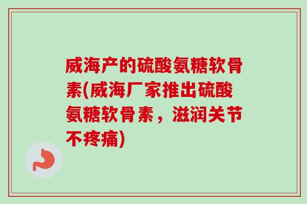 威海产的硫酸氨糖软骨素(威海厂家推出硫酸氨糖软骨素，滋润关节不疼痛)