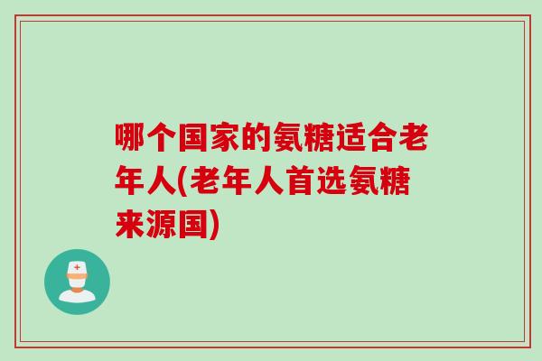 哪个国家的氨糖适合老年人(老年人首选氨糖来源国)