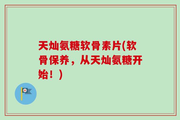 天灿氨糖软骨素片(软骨保养，从天灿氨糖开始！)