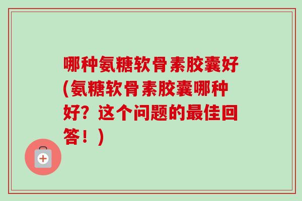 哪种氨糖软骨素胶囊好(氨糖软骨素胶囊哪种好？这个问题的最佳回答！)