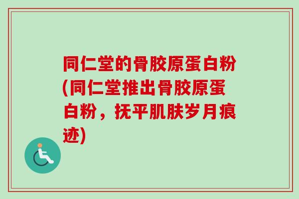 同仁堂的骨胶原蛋白粉(同仁堂推出骨胶原蛋白粉，抚平肌肤岁月痕迹)