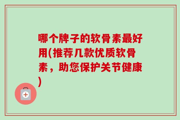 哪个牌子的软骨素最好用(推荐几款优质软骨素，助您保护关节健康)